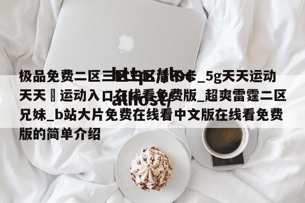 极品免费二区三区三区清不卡_5g天天运动天天奭运动入口在线看免费版_超爽雷霆二区兄妹_b站大片免费在线看中文版在线看免费版的简单介绍